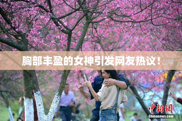 胸部丰盈的女神引发网友热议！