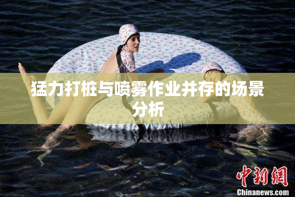 猛力打桩与喷雾作业并存的场景分析