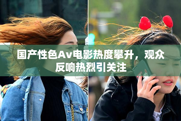 国产性色Av电影热度攀升，观众反响热烈引关注