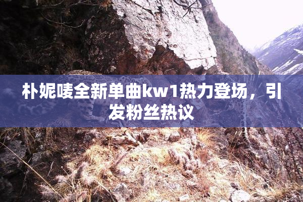 朴妮唛全新单曲kw1热力登场，引发粉丝热议