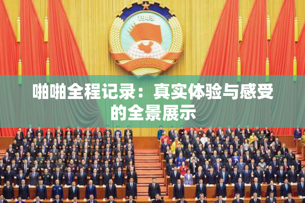 啪啪全程记录：真实体验与感受的全景展示