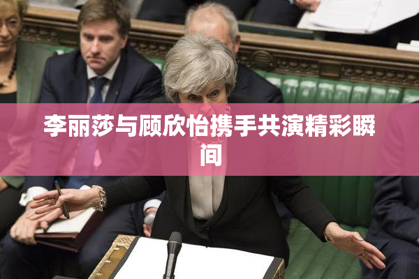 李丽莎与顾欣怡携手共演精彩瞬间