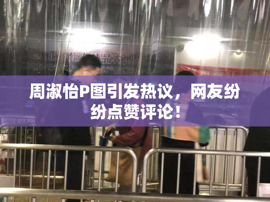 周淑怡P图引发热议，网友纷纷点赞评论！