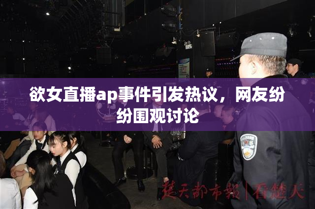 欲女直播ap事件引发热议，网友纷纷围观讨论