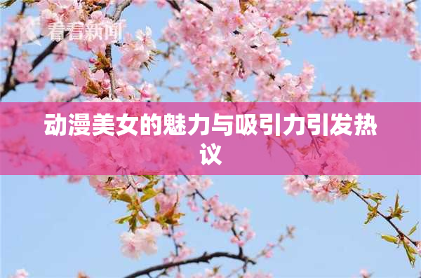 动漫美女的魅力与吸引力引发热议