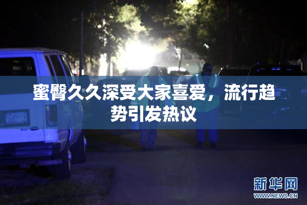 蜜臀久久深受大家喜爱，流行趋势引发热议