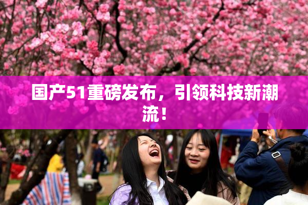 国产51重磅发布，引领科技新潮流！