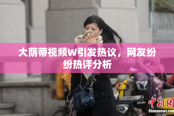 大荫蒂视频W引发热议，网友纷纷热评分析