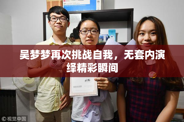 吴梦梦再次挑战自我，无套内演绎精彩瞬间