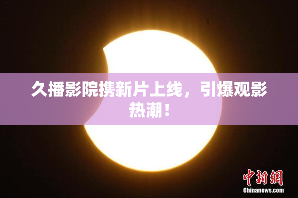 久播影院携新片上线，引爆观影热潮！