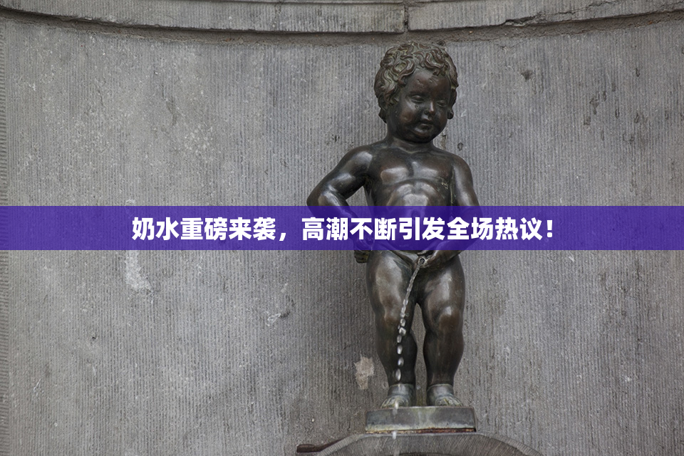 奶水重磅来袭，高潮不断引发全场热议！