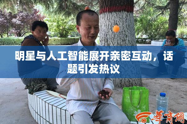 明星与人工智能展开亲密互动，话题引发热议