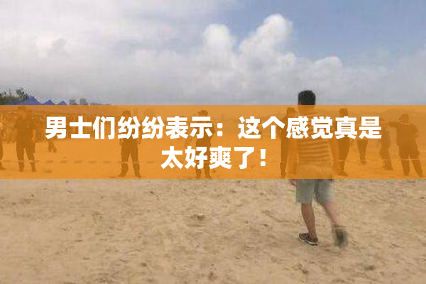 男士们纷纷表示：这个感觉真是太好爽了！