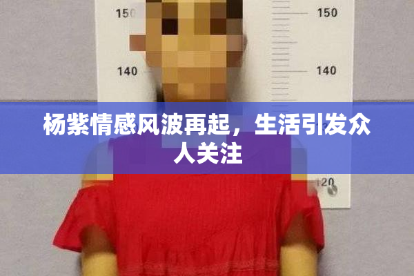 杨紫情感风波再起，生活引发众人关注