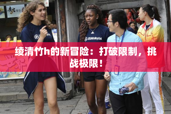 绫清竹h的新冒险：打破限制，挑战极限！