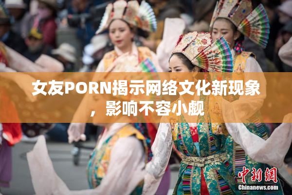 女友PORN揭示网络文化新现象，影响不容小觑