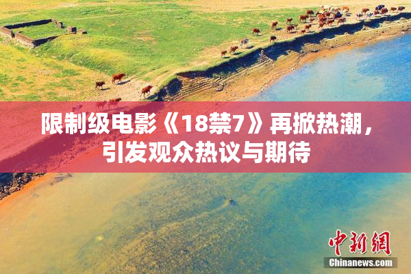 限制级电影《18禁7》再掀热潮，引发观众热议与期待
