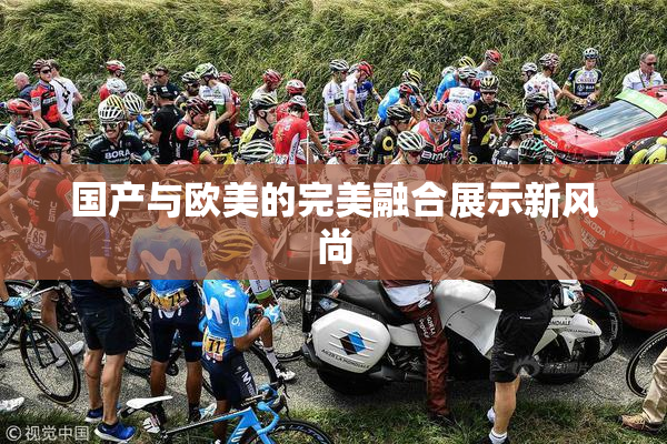 国产与欧美的完美融合展示新风尚