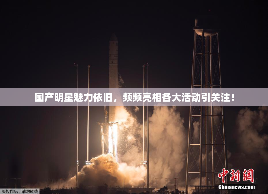 国产明星魅力依旧，频频亮相各大活动引关注！