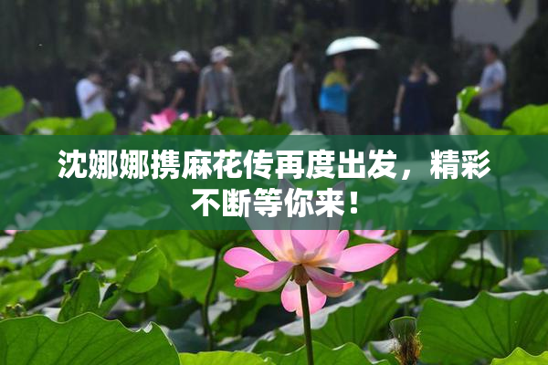 沈娜娜携麻花传再度出发，精彩不断等你来！