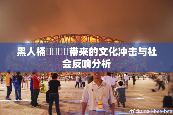 黑人桶❌‌❌‌带来的文化冲击与社会反响分析