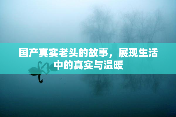 国产真实老头的故事，展现生活中的真实与温暖