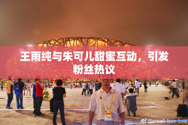 王雨纯与朱可儿甜蜜互动，引发粉丝热议