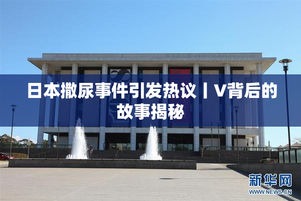 日本撒尿事件引发热议丨V背后的故事揭秘