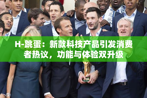 H-跳蛋：新款科技产品引发消费者热议，功能与体验双升级