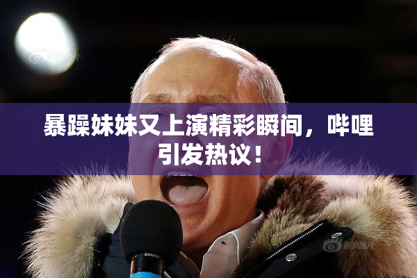 暴躁妹妹又上演精彩瞬间，哔哩引发热议！