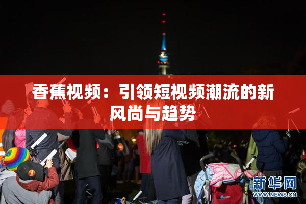 香蕉视频：引领短视频潮流的新风尚与趋势
