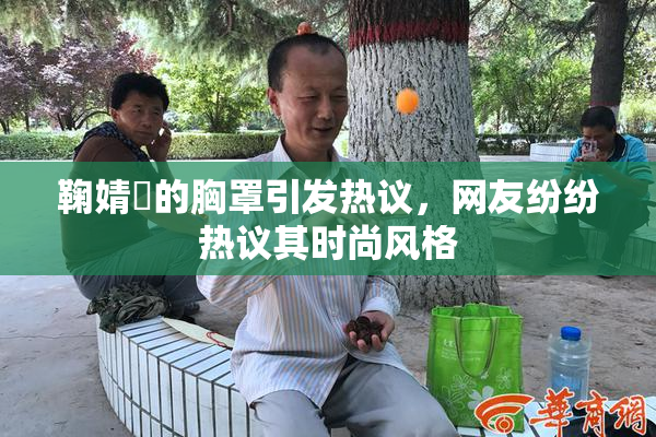 鞠婧祎的胸罩引发热议，网友纷纷热议其时尚风格