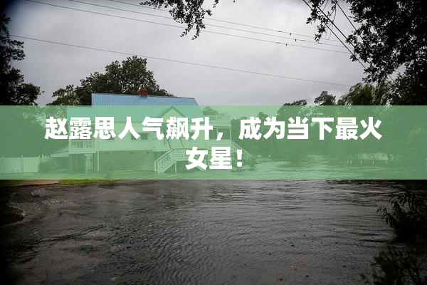 赵露思人气飙升，成为当下最火女星！