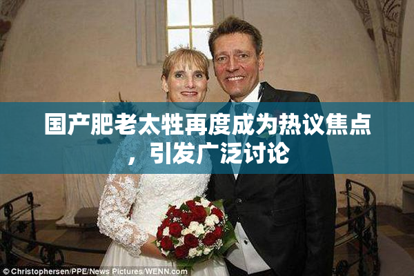 国产肥老太牲再度成为热议焦点，引发广泛讨论