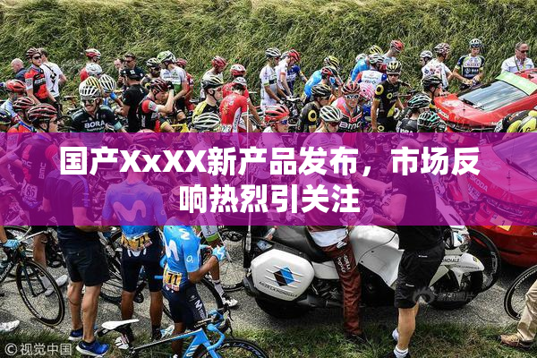 国产XxXX新产品发布，市场反响热烈引关注