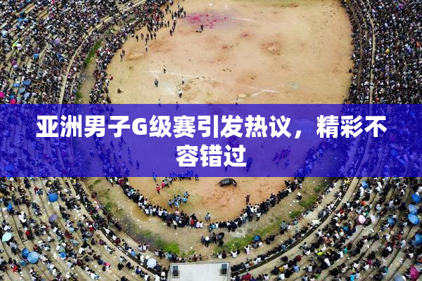 亚洲男子G级赛引发热议，精彩不容错过