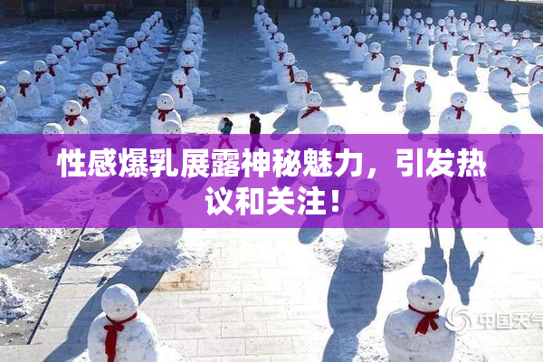 性感爆乳展露神秘魅力，引发热议和关注！