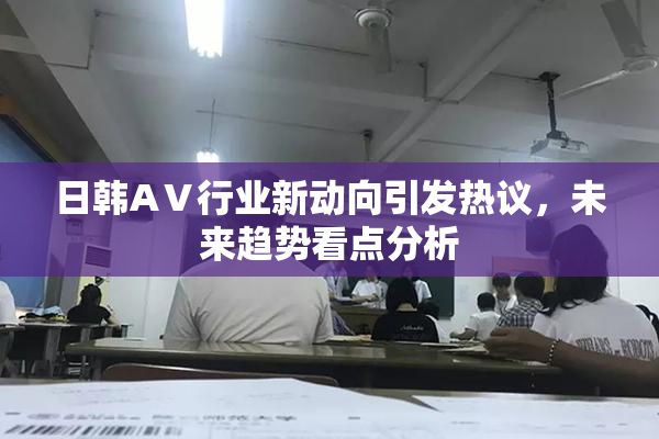 日韩AⅤ行业新动向引发热议，未来趋势看点分析