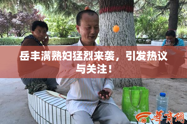 岳丰满熟妇猛烈来袭，引发热议与关注！