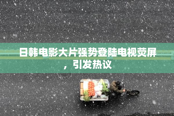 日韩电影大片强势登陆电视荧屏，引发热议