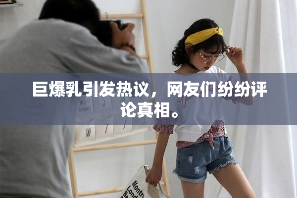 巨爆乳引发热议，网友们纷纷评论真相。