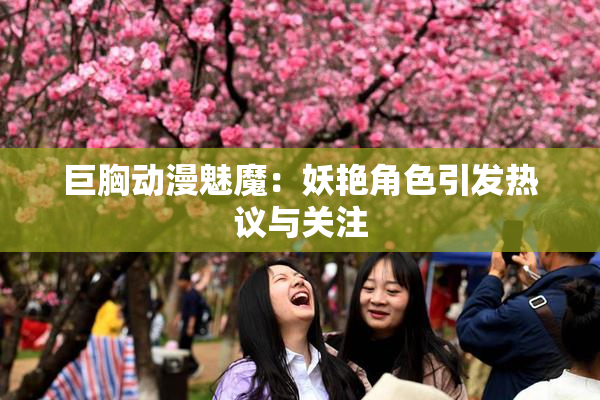 巨胸动漫魅魔：妖艳角色引发热议与关注
