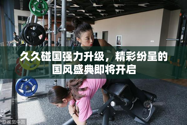 久久碰国强力升级，精彩纷呈的国风盛典即将开启