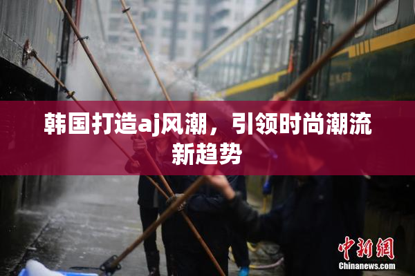 韩国打造aj风潮，引领时尚潮流新趋势