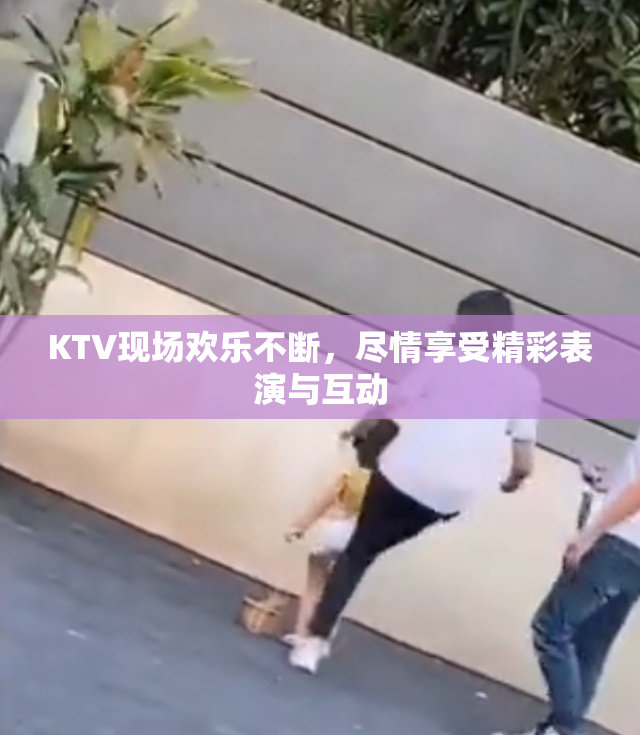 KTV现场欢乐不断，尽情享受精彩表演与互动