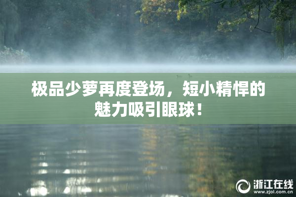 极品少萝再度登场，短小精悍的魅力吸引眼球！
