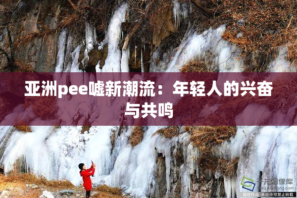 亚洲pee嘘新潮流：年轻人的兴奋与共鸣