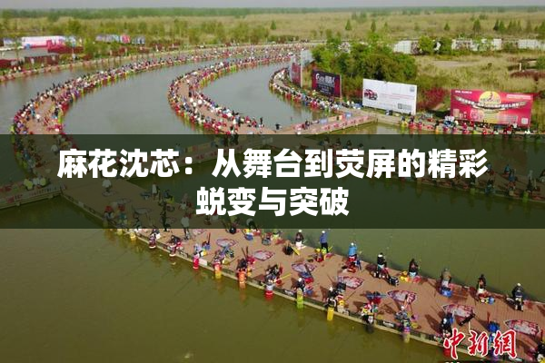 麻花沈芯：从舞台到荧屏的精彩蜕变与突破