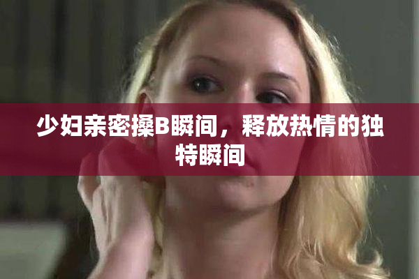 少妇亲密搡B瞬间，释放热情的独特瞬间