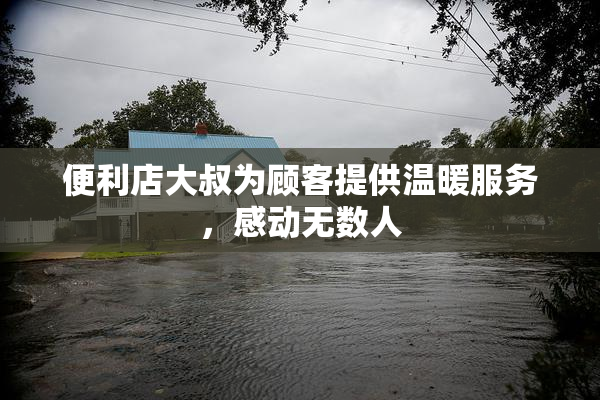 便利店大叔为顾客提供温暖服务，感动无数人
